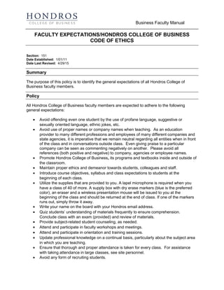 Business Faculty Manual
FACULTY EXPECTATIONS/HONDROS COLLEGE OF BUSINESS
CODE OF ETHICS
Section: 151
Date Established: 1/01/11
Date Last Revised: 4/29/15
Summary
The purpose of this policy is to identify the general expectations of all Hondros College of
Business faculty members.
Policy
All Hondros College of Business faculty members are expected to adhere to the following
general expectations:
• Avoid offending even one student by the use of profane language, suggestive or
sexually oriented language, ethnic jokes, etc.
• Avoid use of proper names or company names when teaching. As an education
provider to many different professions and employees of many different companies and
state agencies, it is imperative that we remain neutral regarding all entities when in front
of the class and in conversations outside class. Even giving praise to a particular
company can be seen as commenting negatively on another. Please avoid all
references (both positive and negative) to company, agencies or employee names.
• Promote Hondros College of Business, its programs and textbooks inside and outside of
the classroom.
• Maintain proper ethics and demeanor towards students, colleagues and staff.
• Introduce course objectives, syllabus and class expectations to students at the
beginning of each class.
• Utilize the supplies that are provided to you. A lapel microphone is required when you
have a class of 40 of more. A supply box with dry erase markers (blue is the preferred
color), an eraser and a wireless presentation mouse will be issued to you at the
beginning of the class and should be returned at the end of class. If one of the markers
runs out, simply throw it away.
• Write your name on the board with your Hondros email address.
• Quiz students’ understanding of materials frequently to ensure comprehension.
Conclude class with an exam (provided) and review of materials.
• Provide subject-related student counseling, as needed.
• Attend and participate in faculty workshops and meetings.
• Attend and participate in orientation and training sessions.
• Update professional knowledge on a continual basis, particularly about the subject area
in which you are teaching.
• Ensure that thorough and proper attendance is taken for every class. For assistance
with taking attendance in large classes, see site personnel.
• Avoid any form of recruiting students.
 