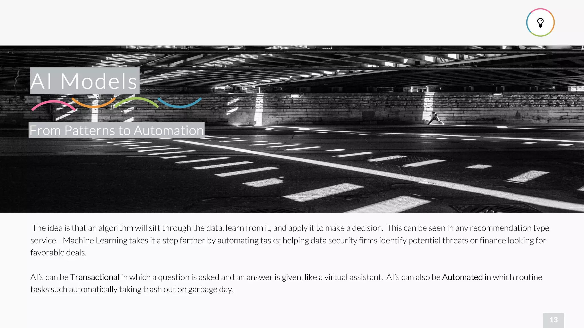 !
13
From Patterns to Automation
AI Models
The idea is that an algorithm will sift through the data, learn from it, and apply it to make a decision. This can be seen in any recommendation type
service. Machine Learning takes it a step farther by automating tasks; helping data security firms identify potential threats or finance looking for
favorable deals.
AI’s can be Transactional in which a question is asked and an answer is given, like a virtual assistant. AI’s can also be Automated in which routine
tasks such automatically taking trash out on garbage day.
 