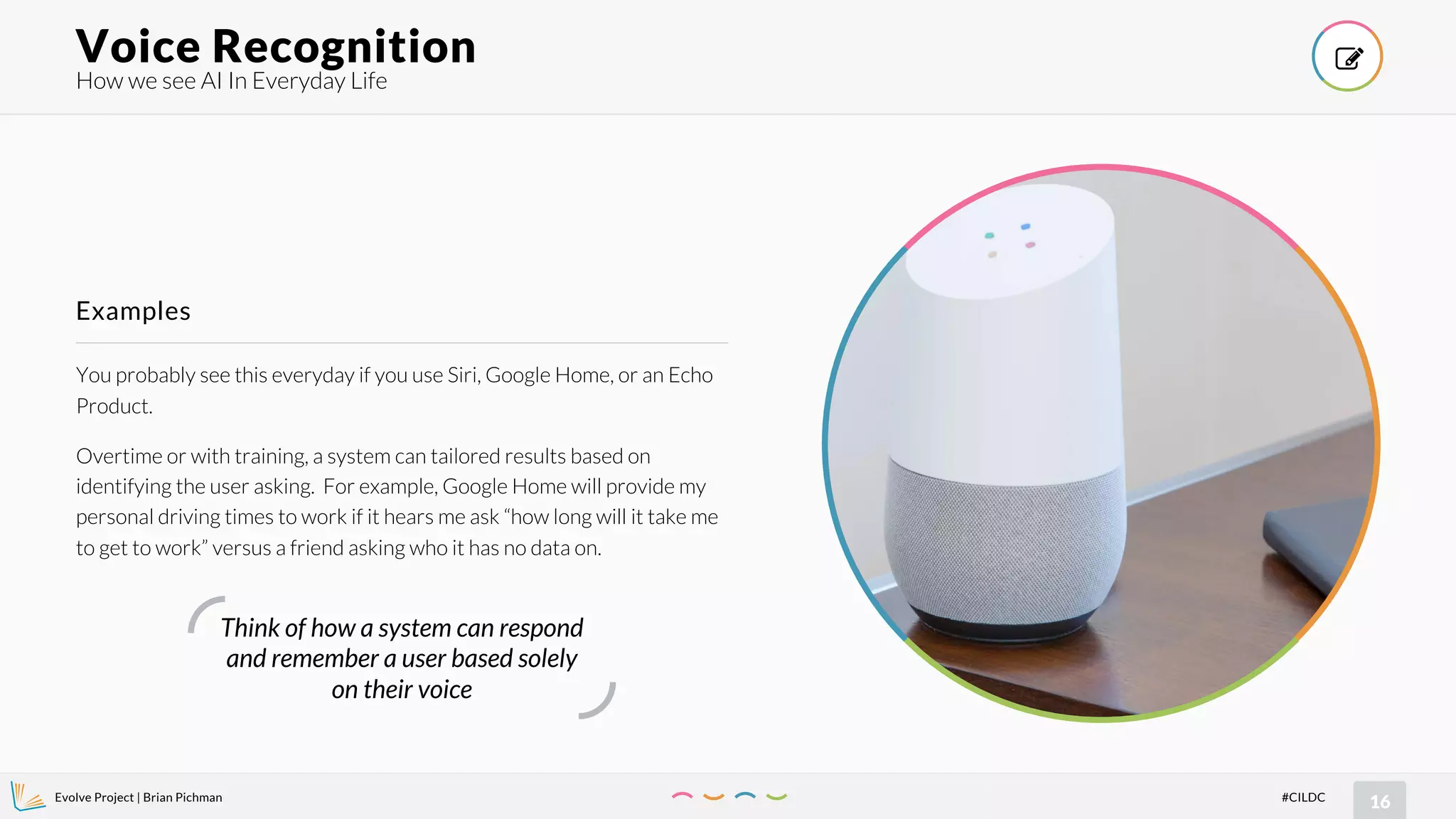 Evolve Project | Brian Pichman
16#CILDC
You probably see this everyday if you use Siri, Google Home, or an Echo
Product.
Overtime or with training, a system can tailored results based on
identifying the user asking. For example, Google Home will provide my
personal driving times to work if it hears me ask “how long will it take me
to get to work” versus a friend asking who it has no data on.
Examples
How we see AI In Everyday Life
Voice Recognition !
Think of how a system can respond
and remember a user based solely
on their voice
 