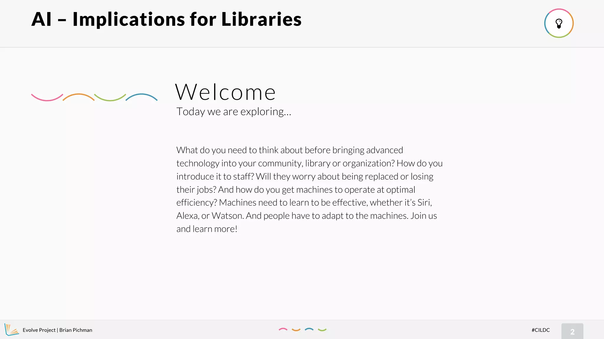 Evolve Project | Brian Pichman
2#CILDC
AI – Implications for Libraries !
What do you need to think about before bringing advanced
technology into your community, library or organization? How do you
introduce it to staff? Will they worry about being replaced or losing
their jobs? And how do you get machines to operate at optimal
efficiency? Machines need to learn to be effective, whether it’s Siri,
Alexa, or Watson. And people have to adapt to the machines. Join us
and learn more!
Today we are exploring…
Welcome
 