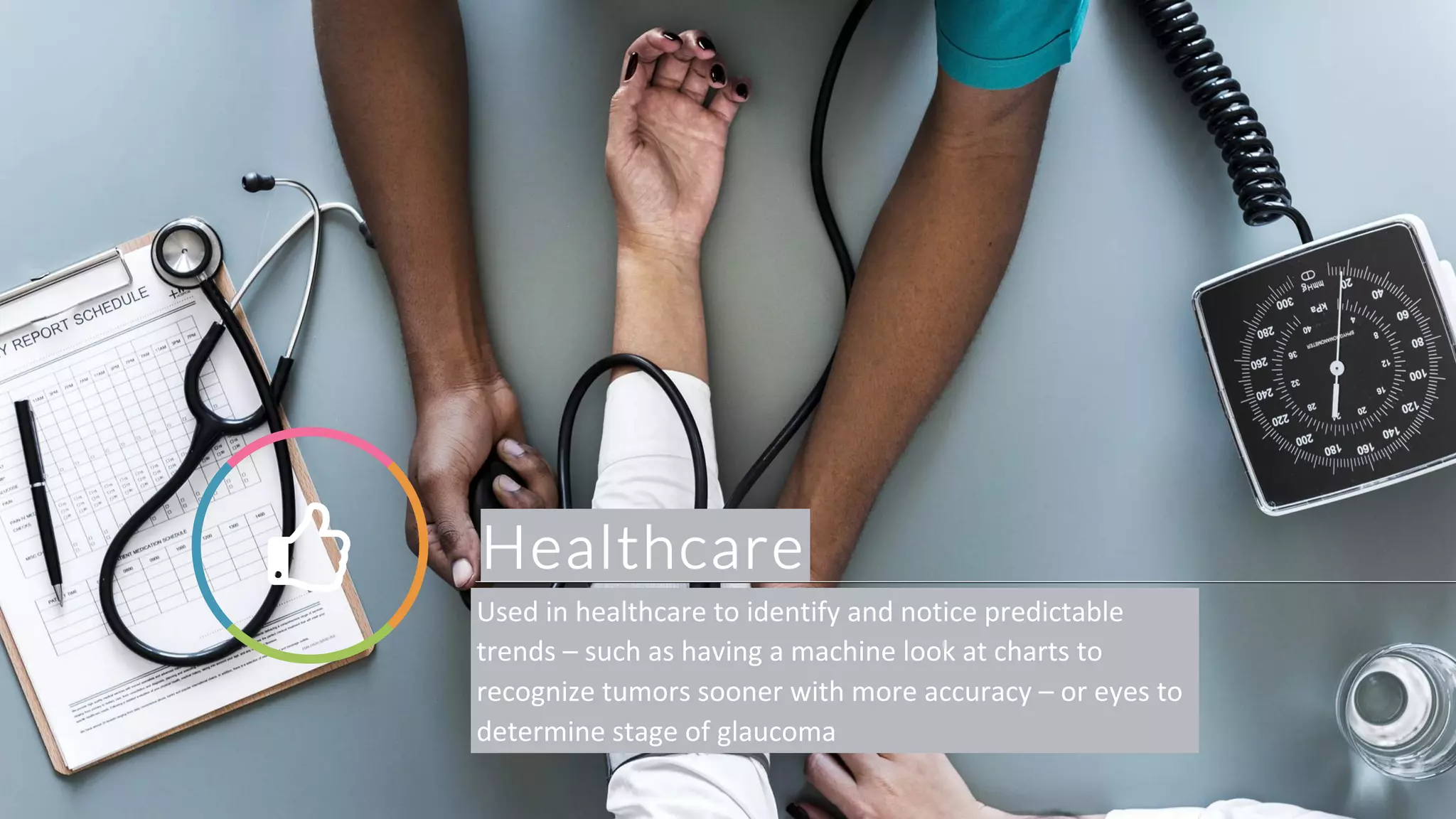 Healthcare! Used in healthcare to identify and notice predictable
trends – such as having a machine look at charts to
recognize tumors sooner with more accuracy – or eyes to
determine stage of glaucoma
 