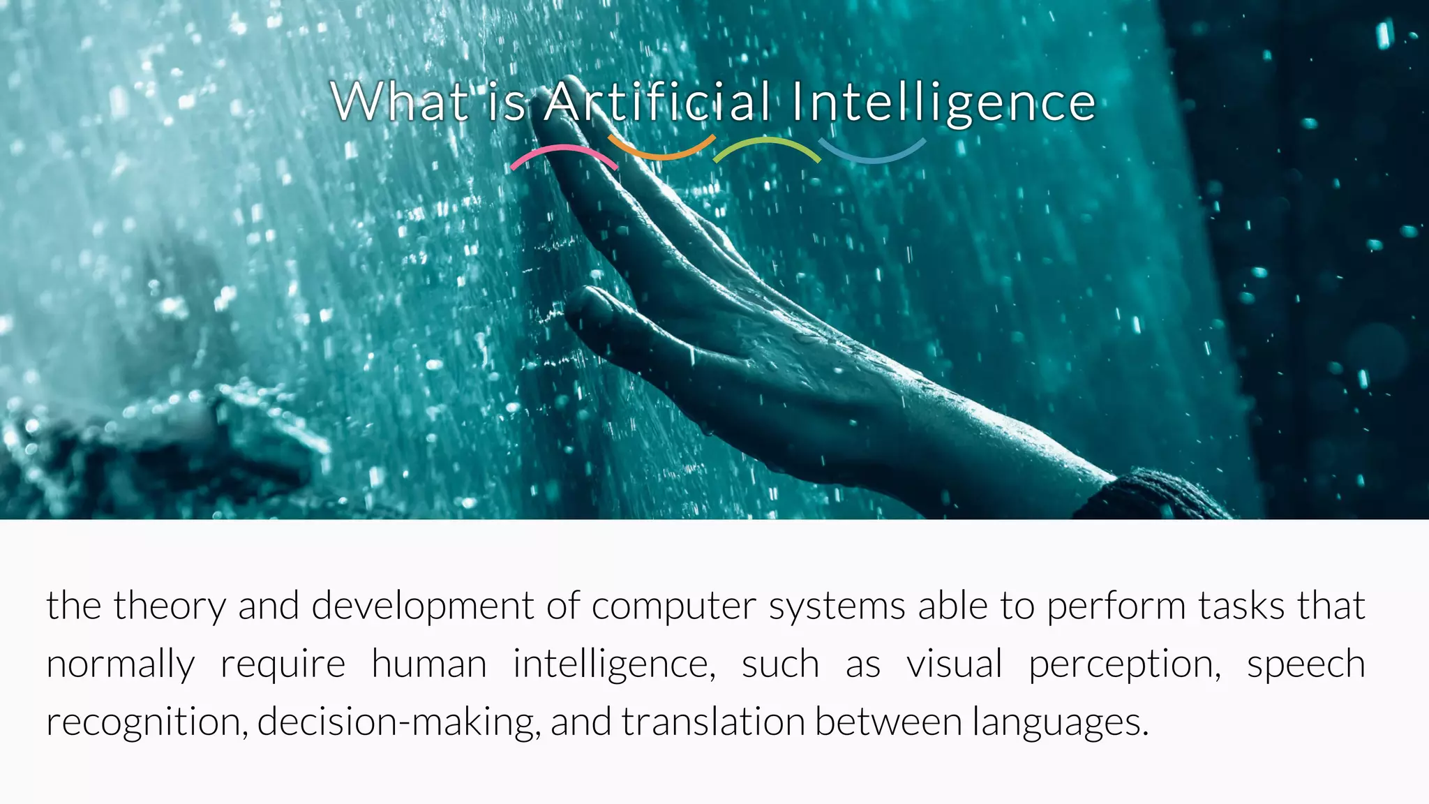 What is Artificial Intelligence
the theory and development of computer systems able to perform tasks that
normally require human intelligence, such as visual perception, speech
recognition, decision-making, and translation between languages.
 