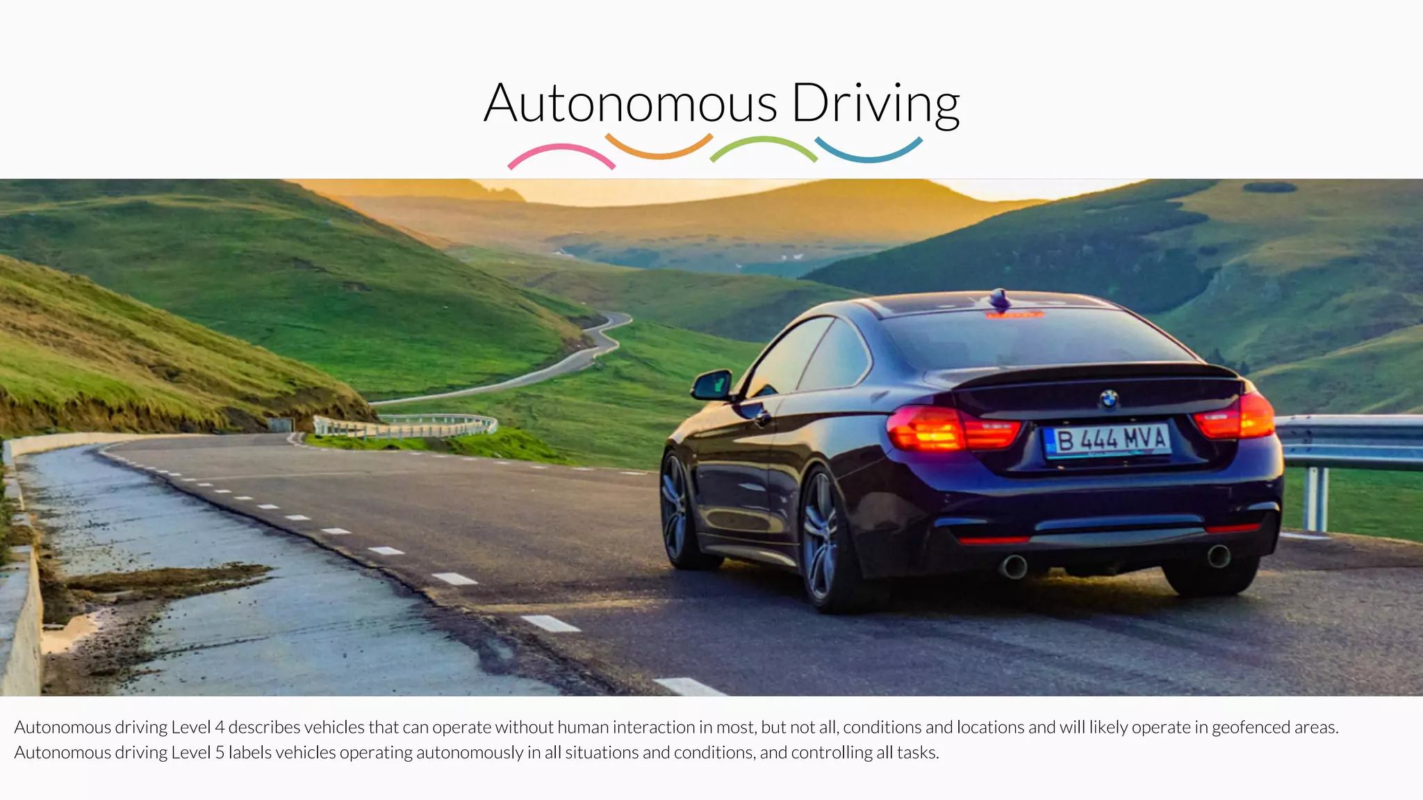 Autonomous Driving
Autonomous driving Level 4 describes vehicles that can operate without human interaction in most, but not all, conditions and locations and will likely operate in geofenced areas.
Autonomous driving Level 5 labels vehicles operating autonomously in all situations and conditions, and controlling all tasks.
 