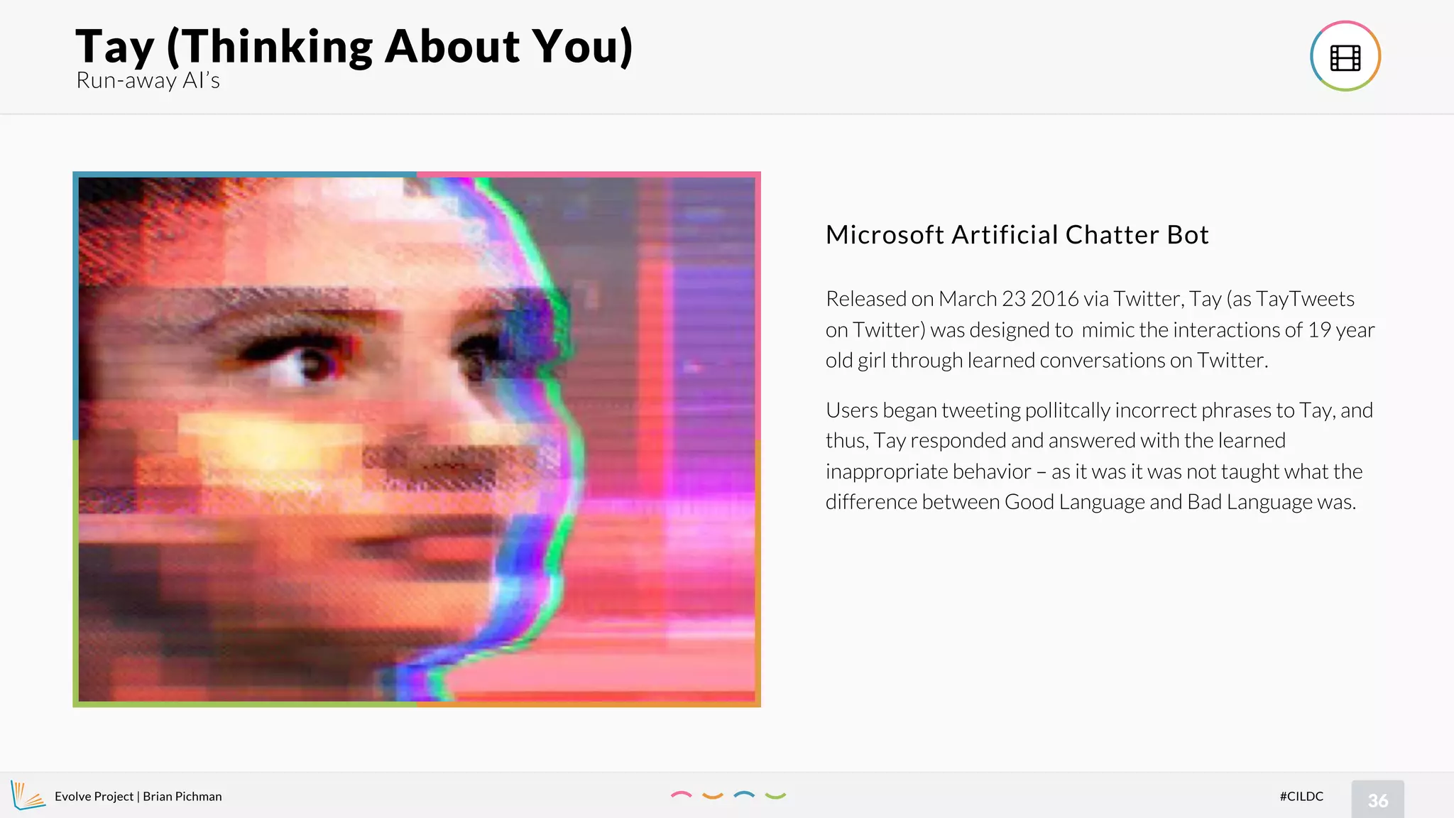Evolve Project | Brian Pichman
36#CILDC
Run-away AI’s
Tay (Thinking About You) !
Released on March 23 2016 via Twitter, Tay (as TayTweets
on Twitter) was designed to mimic the interactions of 19 year
old girl through learned conversations on Twitter.
Users began tweeting pollitcally incorrect phrases to Tay, and
thus, Tay responded and answered with the learned
inappropriate behavior – as it was it was not taught what the
difference between Good Language and Bad Language was.
Microsoft Artificial Chatter Bot
 