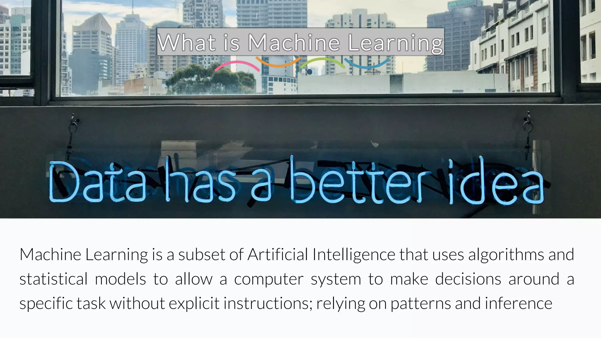 What is Machine Learning
Machine Learning is a subset of Artificial Intelligence that uses algorithms and
statistical models to allow a computer system to make decisions around a
specific task without explicit instructions; relying on patterns and inference
 