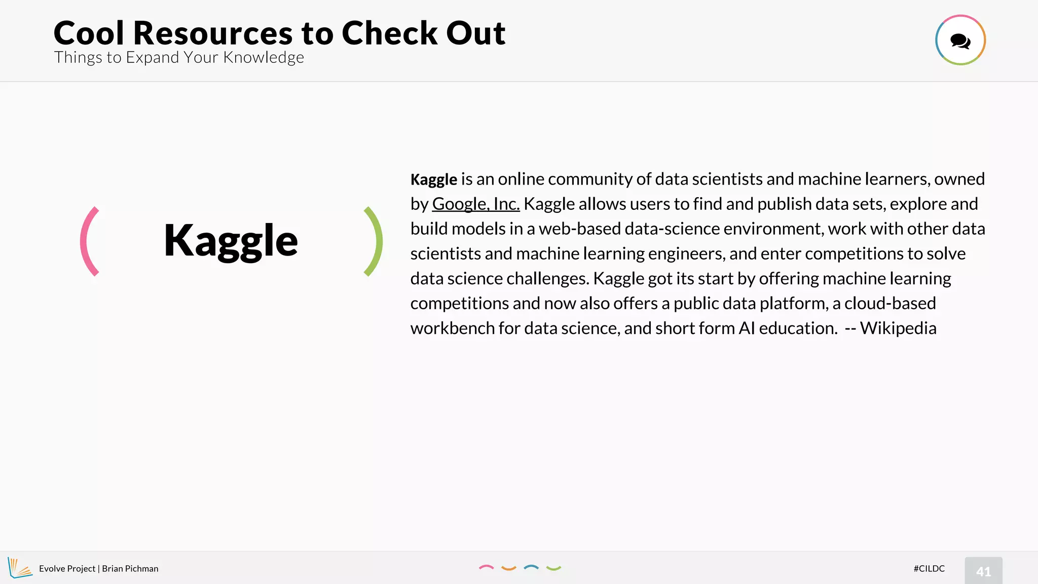 Evolve Project | Brian Pichman
41#CILDC
Things to Expand Your Knowledge
Cool Resources to Check Out !
Kaggle
Kaggle is an online community of data scientists and machine learners, owned
by Google, Inc. Kaggle allows users to find and publish data sets, explore and
build models in a web-based data-science environment, work with other data
scientists and machine learning engineers, and enter competitions to solve
data science challenges. Kaggle got its start by offering machine learning
competitions and now also offers a public data platform, a cloud-based
workbench for data science, and short form AI education. -- Wikipedia
 