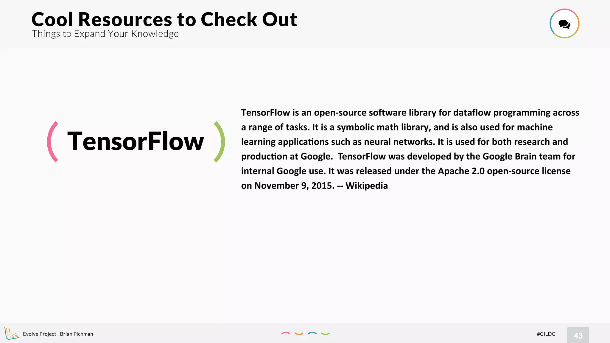 Evolve Project | Brian Pichman
43#CILDC
Things to Expand Your Knowledge
Cool Resources to Check Out !
TensorFlow
TensorFlow is an open-source software library for dataflow programming across
a range of tasks. It is a symbolic math library, and is also used for machine
learning applica=ons such as neural networks. It is used for both research and
produc=on at Google. TensorFlow was developed by the Google Brain team for
internal Google use. It was released under the Apache 2.0 open-source license
on November 9, 2015. -- Wikipedia
 
