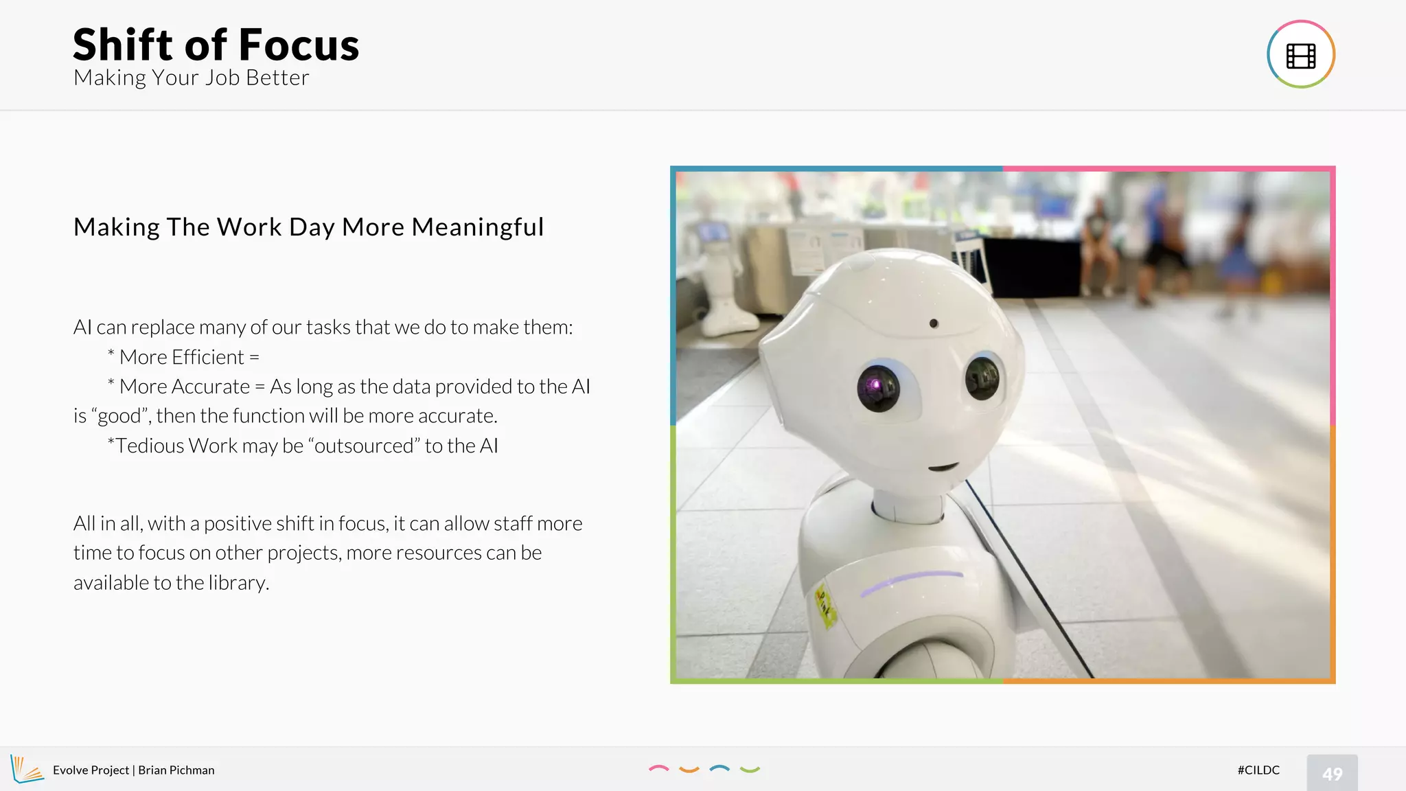 Evolve Project | Brian Pichman
49#CILDC
Making Your Job Better
Shift of Focus !
AI can replace many of our tasks that we do to make them:
* More Efficient =
* More Accurate = As long as the data provided to the AI
is “good”, then the function will be more accurate.
*Tedious Work may be “outsourced” to the AI
All in all, with a positive shift in focus, it can allow staff more
time to focus on other projects, more resources can be
available to the library.
Making The Work Day More Meaningful
 