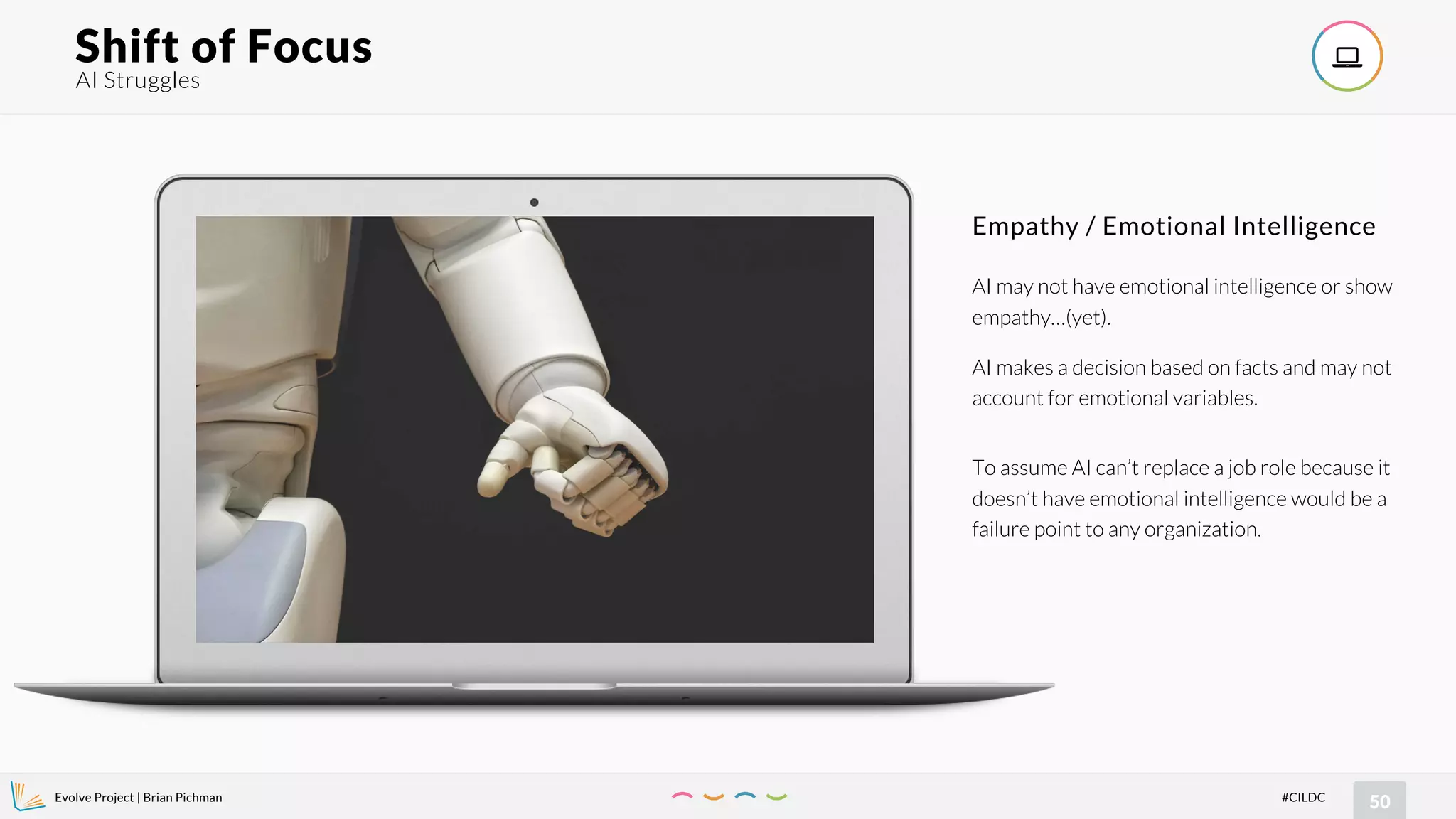 Evolve Project | Brian Pichman
50#CILDC
AI Struggles
Shift of Focus !
AI may not have emotional intelligence or show
empathy…(yet).
AI makes a decision based on facts and may not
account for emotional variables.
To assume AI can’t replace a job role because it
doesn’t have emotional intelligence would be a
failure point to any organization.
Empathy / Emotional Intelligence
 