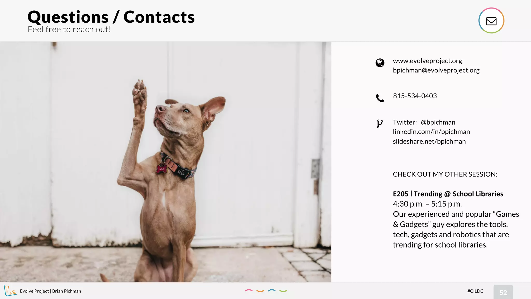 Evolve Project | Brian Pichman
52#CILDC
Feel free to reach out!
Questions / Contacts !
815-534-0403
"
www.evolveproject.org
bpichman@evolveproject.org
#
Twitter: @bpichman
linkedin.com/in/bpichman
slideshare.net/bpichman
$
CHECK OUT MY OTHER SESSION:
E205 l Trending @ School Libraries
4:30 p.m. – 5:15 p.m.
Our experienced and popular “Games
& Gadgets” guy explores the tools,
tech, gadgets and robotics that are
trending for school libraries.
 