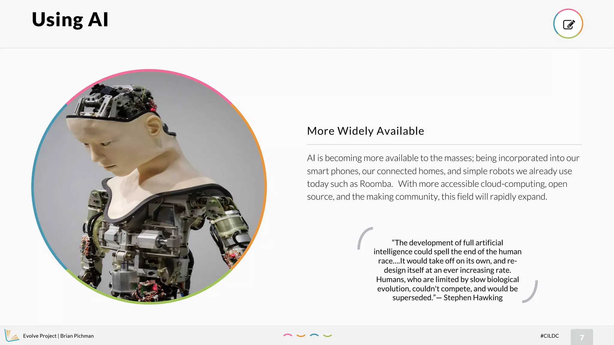 Evolve Project | Brian Pichman
7#CILDC
AI is becoming more available to the masses; being incorporated into our
smart phones, our connected homes, and simple robots we already use
today such as Roomba. With more accessible cloud-computing, open
source, and the making community, this field will rapidly expand.
More Widely Available
Using AI !
“The development of full artificial
intelligence could spell the end of the human
race….It would take off on its own, and re-
design itself at an ever increasing rate.
Humans, who are limited by slow biological
evolution, couldn't compete, and would be
superseded.”— Stephen Hawking
 