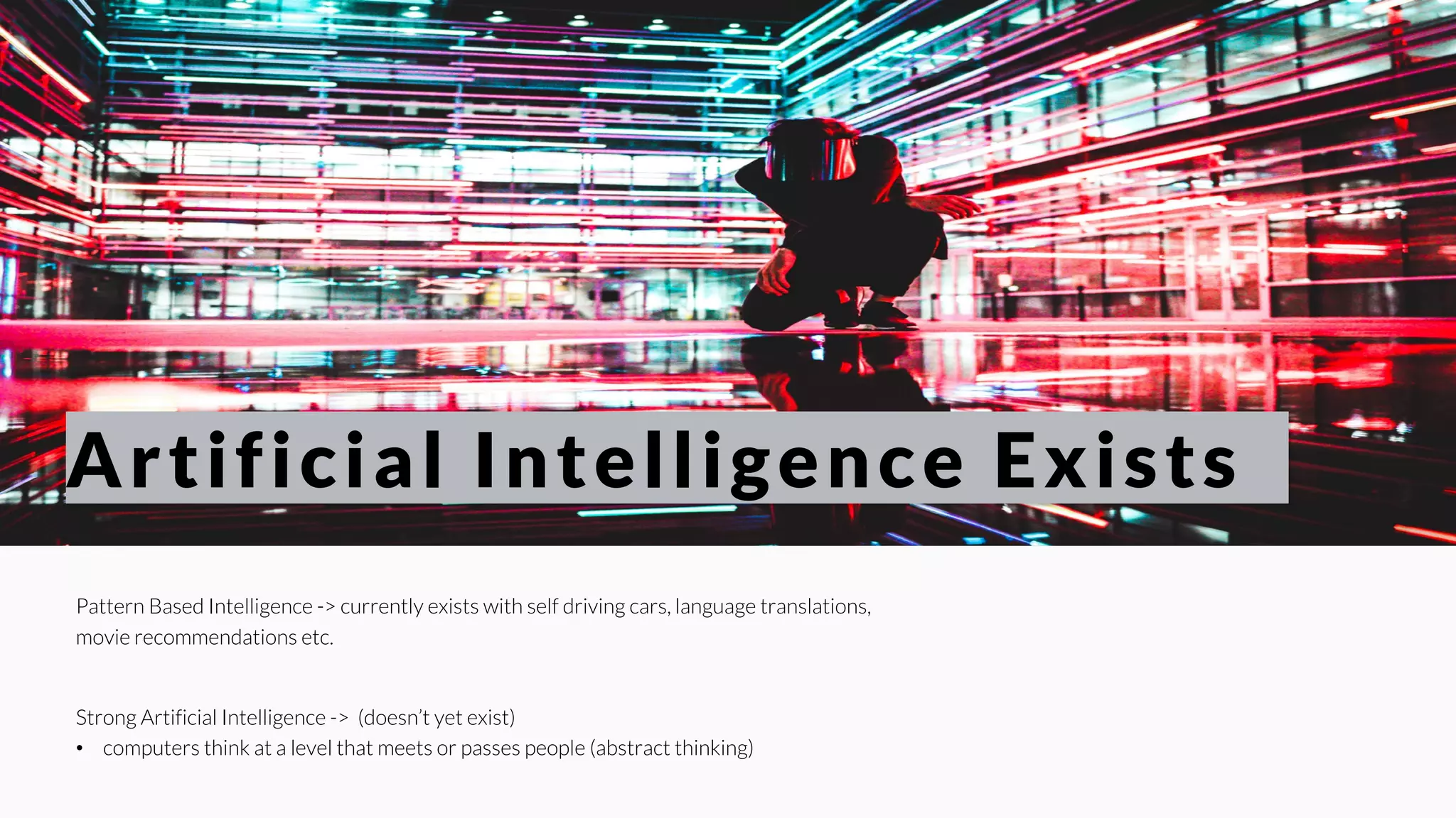 Pattern Based Intelligence -> currently exists with self driving cars, language translations,
movie recommendations etc.
Strong Artificial Intelligence -> (doesn’t yet exist)
• computers think at a level that meets or passes people (abstract thinking)
Artificial Intelligence Exists
 