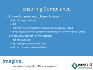 Ensure Completeness of Forms PackageNo Missing Tax FormsI-9All Policy Acknowledgements Reviewed & AcknowledgedOnly Relevant Forms Completed (Eliminate Risk of Unneeded Forms)Ensure Accuracy of Forms PackageNo Missing FieldsNo Improperly Formatted FieldsNo Inconsistency Between FieldsImagine.  completely paperless HR managementEnsuring Compliance