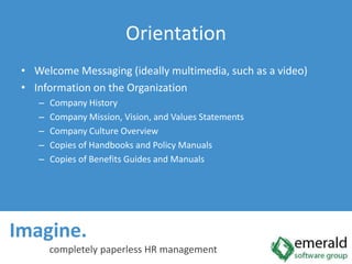 Imagine.  completely paperless HR managementOrientationWelcome Messaging (ideally multimedia, such as a video)Information on the OrganizationCompany HistoryCompany Mission, Vision, and Values StatementsCompany Culture OverviewCopies of Handbooks and Policy ManualsCopies of Benefits Guides and Manuals