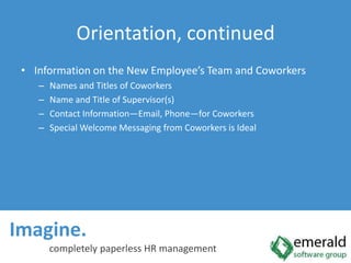 Imagine.  completely paperless HR managementOrientation, continuedInformation on the New Employee’s Team and CoworkersNames and Titles of CoworkersName and Title of Supervisor(s)Contact Information—Email, Phone—for CoworkersSpecial Welcome Messaging from Coworkers is Ideal
