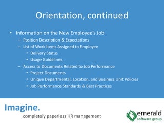 Imagine.  completely paperless HR managementOrientation, continuedInformation on the New Employee’s JobPosition Description & ExpectationsList of Work Items Assigned to EmployeeDelivery StatusUsage GuidelinesAccess to Documents Related to Job PerformanceProject DocumentsUnique Departmental, Location, and Business Unit PoliciesJob Performance Standards & Best Practices