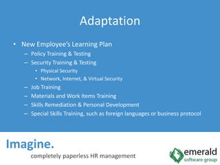 Imagine.  completely paperless HR managementAdaptationNew Employee’s Learning PlanPolicy Training & TestingSecurity Training & TestingPhysical SecurityNetwork, Internet, & Virtual SecurityJob TrainingMaterials and Work Items TrainingSkills Remediation & Personal DevelopmentSpecial Skills Training, such as foreign languages or business protocol