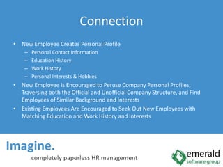 Imagine.  completely paperless HR managementConnectionNew Employee Creates Personal ProfilePersonal Contact InformationEducation HistoryWork HistoryPersonal Interests & HobbiesNew Employee Is Encouraged to Peruse Company Personal Profiles, Traversing both the Official and Unofficial Company Structure, and Find Employees of Similar Background and InterestsExisting Employees Are Encouraged to Seek Out New Employees with Matching Education and Work History and Interests