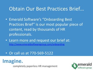 Imagine.  completely paperless HR managementObtain Our Best Practices Brief…Emerald Software’s “Onboarding Best Practices Brief” is our most popular piece of content, read by thousands of HR professionals.Learn more and request our brief at: http://www.emeraldsoftwaregroup.com/onboardingOr call us at 770-569-5122