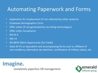 Imagine.  completely paperless HR managementAutomating Paperwork and FormsApplication for Employment (if not collected by other systems)Employee Demographics FormOffer Letter (if not generated by recruiting technologies)Offer Letter AcceptanceIRS W-4INS I-9IRS 8850 (Work Opportunity Tax Credit)State W-4’s or equivalent and accompanying forms such as affidavit of non-residency, alternative tax elections, certification of military status, etc.