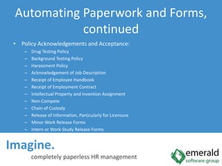 Imagine.  completely paperless HR managementAutomating Paperwork and Forms, continuedPolicy Acknowledgements and Acceptance:Drug Testing PolicyBackground Testing PolicyHarassment PolicyAcknowledgement of Job DescriptionReceipt of Employee HandbookReceipt of Employment ContractIntellectual Property and Invention AssignmentNon-CompeteChain of CustodyRelease of Information, Particularly for LicensureMinor Work Release FormsIntern or Work-Study Release Forms