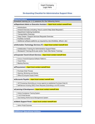 Insert Company
Logo Here
On-boarding Checklist for Administrative Support Hires
__________________________________________________
Required Actions
Schedule training (or 1:1) sessions for the following items:
w/Department Admin or Executive Assistant – Input local contact name/# here
Introductions
Intranet Overview (including “How to submit Help Desk Requests”)
Department Catering Guidelines
Transportation Overview
Copy Center / Support Services Requests Overview
Facilities Contacts
Additional software platforms as required by role (OneNote, eRoom, etc)
w/Information Technology Services (IT) – Input local contact name/# here
Collaboration Training for Administrative Support Roles
Sharepoint Training (End-user and/or Team Site Owner Training)
w/Corporate Travel & Event Services – Input local contact name/# here
Concur (Travel & Expense Software Platform)
Travel Policy
Meeting Planning
w/Procurement – Input local contact name/# here
Purchase Order Process
Opening, Monitoring and Closing
Office & Computer Supply Orders
w/Accounts Payable – Input local contact name/# here
VIP Processing (Submitting an invoice against an established Purchase Order #)
Self-Service Invoicing (SSI)/ Check Requests (Submitting a non-PO invoice)
w/Learning & Development – Input local contact name/# here
Online Compliance Training System
L & D Portal Review
Goal Setting (Performance Management) System
w/Admin Support Portal – Input local contact name/# here
Admin Portal Overview
Additional Operational Actions
 