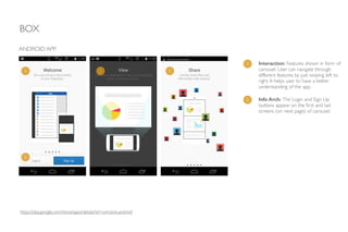 BOX
https://play.google.com/store/apps/details?id=com.box.android
ANDROID APP
1 Interaction: Features shown in form of
carousel. User can navigate through
different features by just swiping left to
right. It helps user to have a better
understanding of the app.
2 Info Arch: The Login and Sign Up
buttons appear on the ﬁrst and last
screens (on next page) of carousel.
1 1 1
2
 