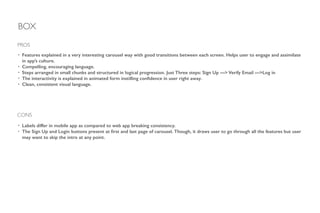 BOX
• Features explained in a very interesting carousel way with good transitions between each screen. Helps user to engage and assimilate
in app’s culture.
• Compelling, encouraging language.
• Steps arranged in small chunks and structured in logical progression. Just Three steps: Sign Up —> Verify Email —>Log in
• The interactivity is explained in animated form instilling conﬁdence in user right away.
• Clean, consistent visual language.
!
PROS
CONS
• Labels differ in mobile app as compared to web app breaking consistency.
• The Sign Up and Login buttons present at ﬁrst and last page of carousel. Though, it draws user to go through all the features but user
may want to skip the intro at any point.
 