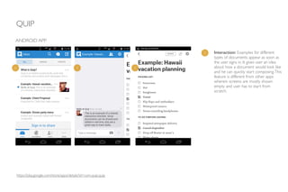 QUIP
ANDROID APP
1 Interaction: Examples for different
types of documents appear as soon as
the user signs in. It gives user an idea
about how a document would look like
and he can quickly start composing.This
feature is different from other apps
wherein screens are mostly shown
empty and user has to start from
scratch.
1 1 1
https://play.google.com/store/apps/details?id=com.quip.quip
 
