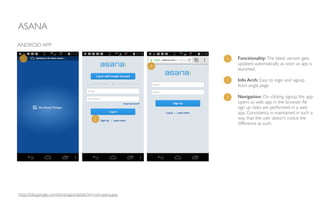 ASANA
https://play.google.com/store/apps/details?id=com.asana.app
Functionality:The latest version gets
updated automatically as soon as app is
launched.	

!
Info Arch: Easy to login and signup
from single page. 	

!
Navigation: On clicking signup, the app
opens as web app in the browser.All
sign up tasks are performed in a web
app. Consistency is maintained in such a
way that the user doesn’t notice the
difference as such.
ANDROID APP
1
2
3
1
2
3
 