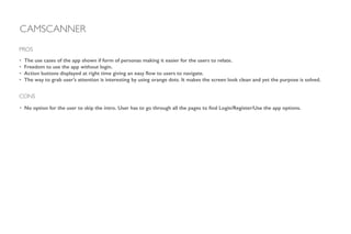 • The use cases of the app shown if form of personas making it easier for the users to relate.
• Freedom to use the app without login.
• Action buttons displayed at right time giving an easy ﬂow to users to navigate.
• The way to grab user’s attention is interesting by using orange dots. It makes the screen look clean and yet the purpose is solved.
!
!
!
PROS
CAMSCANNER
CONS
• No option for the user to skip the intro. User has to go through all the pages to ﬁnd Login/Register/Use the app options.
 