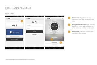 NIKETRAINING CLUB
MOBILE APP
1 Interaction: Big buttons for easy
interaction.Also clear hierarchy of the
tasks.1
2
2 Navigation/Interaction: The carousel
gives a hint to the user that there are
other actions as well that can be taken.
3 Interaction: The main action button
kept out of the carousel.
3
https://play.google.com/store/apps/details?id=com.nike.ntc
 