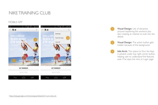 NIKETRAINING CLUB
MOBILE APP
1 Visual Design: Use of attractive
pictures explaining the workout plus
also creating an interest to look into the
details.
1
2
2 Visual Design: The action button gets
hidden because of the background.
3
3 Info Arch: The option toTour the App
is present under top right corner button
helping user to understand the features
even if he skips the intro at Login page.
https://play.google.com/store/apps/details?id=com.nike.ntc
 