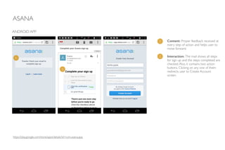 ASANA
ANDROID APP
Content: Proper feedback received at
every step of action and helps user to
move forward.	

!
Interaction: The mail shows all steps
for sign up and the steps completed are
checked.Also, it contains two action
buttons. Clicking on any one of them
redirects user to Create Account
screen.
1
2
1
2
https://play.google.com/store/apps/details?id=com.asana.app
 