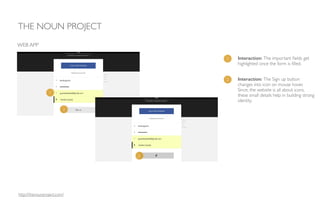 1 Interaction: The important ﬁelds get
highlighted once the form is ﬁlled.
THE NOUN PROJECT
WEB APP
2 Interaction: The Sign up button
changes into icon on mouse hover. 	

Since, the website is all about icons,
these small details help in building strong
identity.
1
2
2
http://thenounproject.com/
 