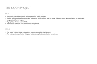 • Interesting use of metaphors, creating a strong brand identity.
• Display of important information and associated action helping user to act at the same point, without having to search and
navigate to different pages.
• Highlighting the important ﬁelds.
• Instructions to follow path, mentioned everywhere.
!
!
!
!
PROS
CONS
• The use of colours break consistency at some points like the banners.
• The main actions are below the page fold that may lead to confusion sometimes.
THE NOUN PROJECT
 