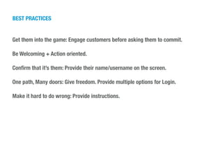 BEST PRACTICES
Get them into the game: Engage customers before asking them to commit.
!
Be Welcoming + Action oriented.
!
Conﬁrm that it’s them: Provide their name/username on the screen.
!
One path, Many doors: Give freedom. Provide multiple options for Login.
!
Make it hard to do wrong: Provide instructions.
 