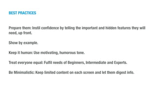 Prepare them: Instil conﬁdence by telling the important and hidden features they will
need, up front.
!
Show by example.
!
Keep it human: Use motivating, humorous tone.
!
Treat everyone equal: Fulﬁl needs of Beginners, Intermediate and Experts.
!
Be Minimalistic: Keep limited content on each screen and let them digest info.
!
!
BEST PRACTICES
 
