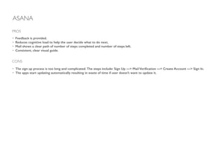 ASANA
• Feedback is provided.
• Reduces cognitive load to help the user decide what to do next.
• Mail shows a clear path of number of steps completed and number of steps left.
• Consistent, clear visual guide.
!
PROS
CONS
• The sign up process is too long and complicated. The steps include: Sign Up —> Mail Veriﬁcation —> Create Account —> Sign In.
• The apps start updating automatically resulting in waste of time if user doesn’t want to update it.
 
