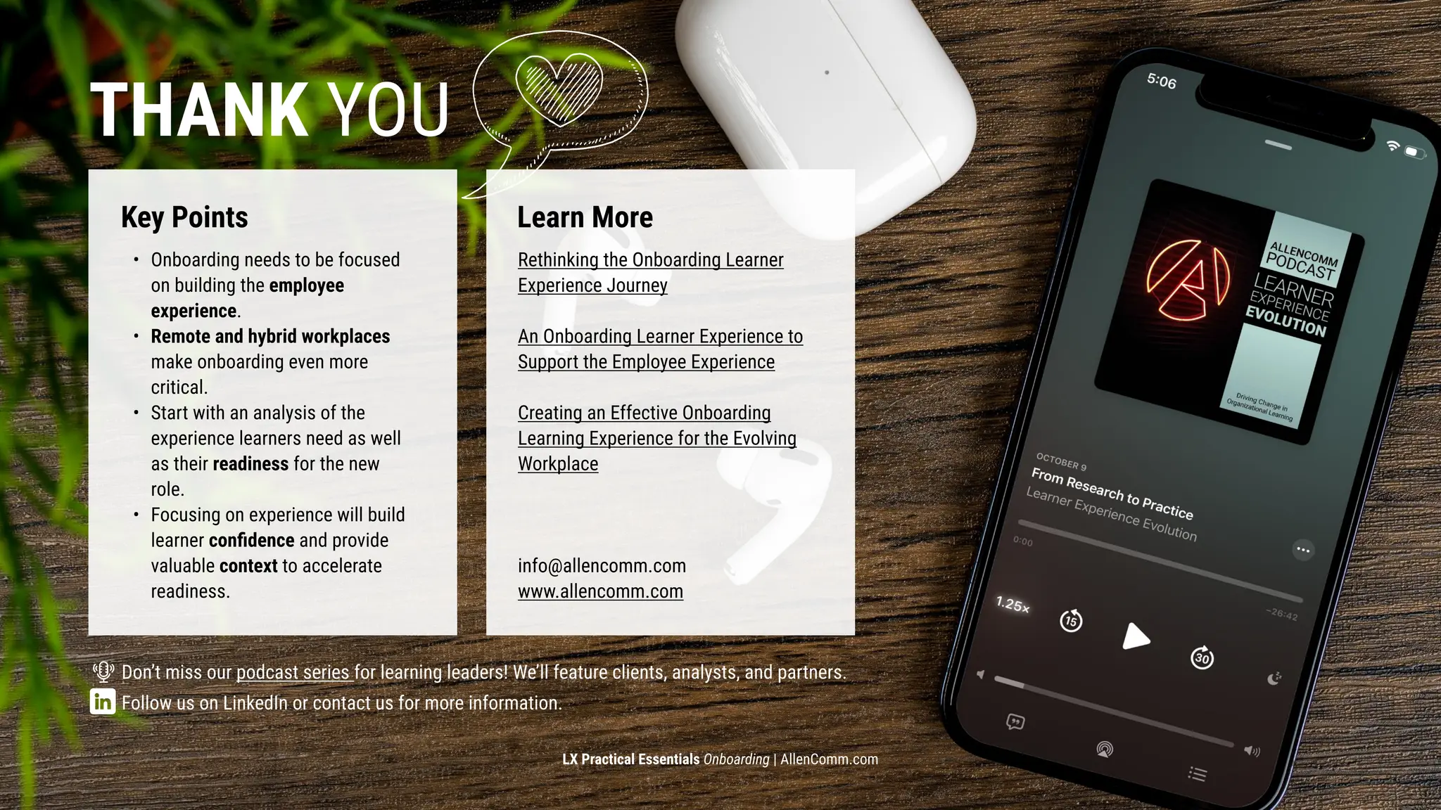 LX Practical Essentials Onboarding | AllenComm.com
Thank you
Key Points Learn More
Onboarding needs to be focused
on building the employee
experience.
Remote and hybrid workplaces
make onboarding even more
critical.
Start with an analysis of the
experience learners need as well
as their readiness for the new
role.
Focusing on experience will build
learner confidence and provide
valuable context to accelerate
readiness.​
Don’t miss our podcast series for learning leaders! We’ll feature clients, analysts, and partners.​

​
Follow us on LinkedIn or contact us for more information. ​

​
Rethinking the Onboarding Learner
Experience Journey​

​

An Onboarding Learner Experience to
Support the Employee Experience​

​

Creating an Effective Onboarding
Learning Experience for the Evolving
Workplace​




info@allencomm.com

www.allencomm.com​
 