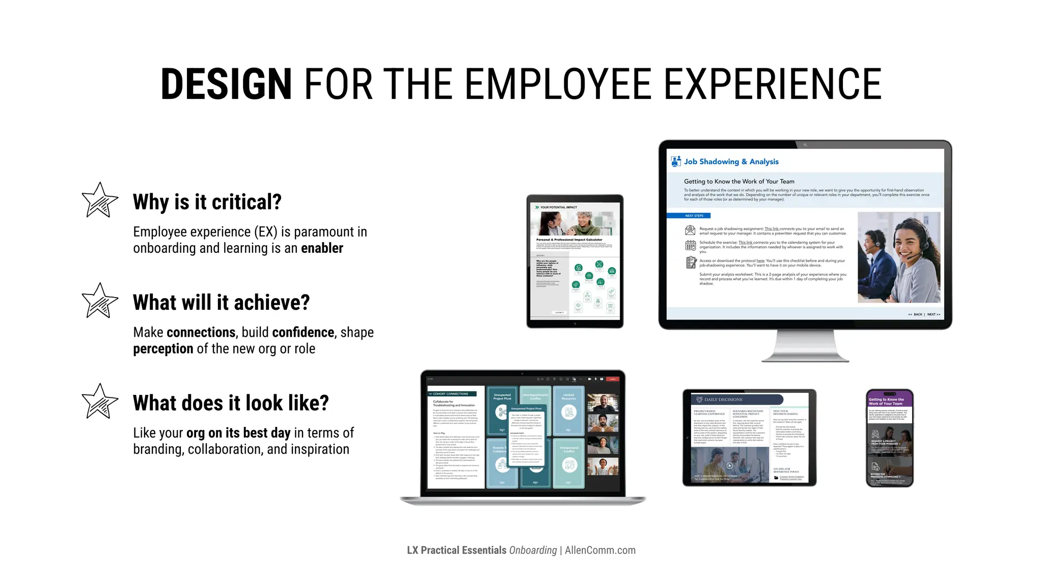 LX Practical Essentials Onboarding | AllenComm.com
design for the employee experience
Why is it critical?
What will it achieve?
What does it look like?
Employee experience (EX) is paramount in
onboarding and learning is an enabler​
Make connections, build confidence, shape
perception of the new org or role​
Like your org on its best day in terms of
branding, collaboration, and inspiration​
 