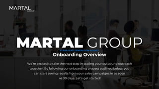 We’re excited to take the next step in scaling your outbound outreach
together. By following our onboarding process outlined below, you
can start seeing results from your sales campaigns in as soon
as 30 days. Let’s get started!
Onboarding Overview
MARTAL GROUP
#1 B2B LEAD GENERATION AGENCY
 