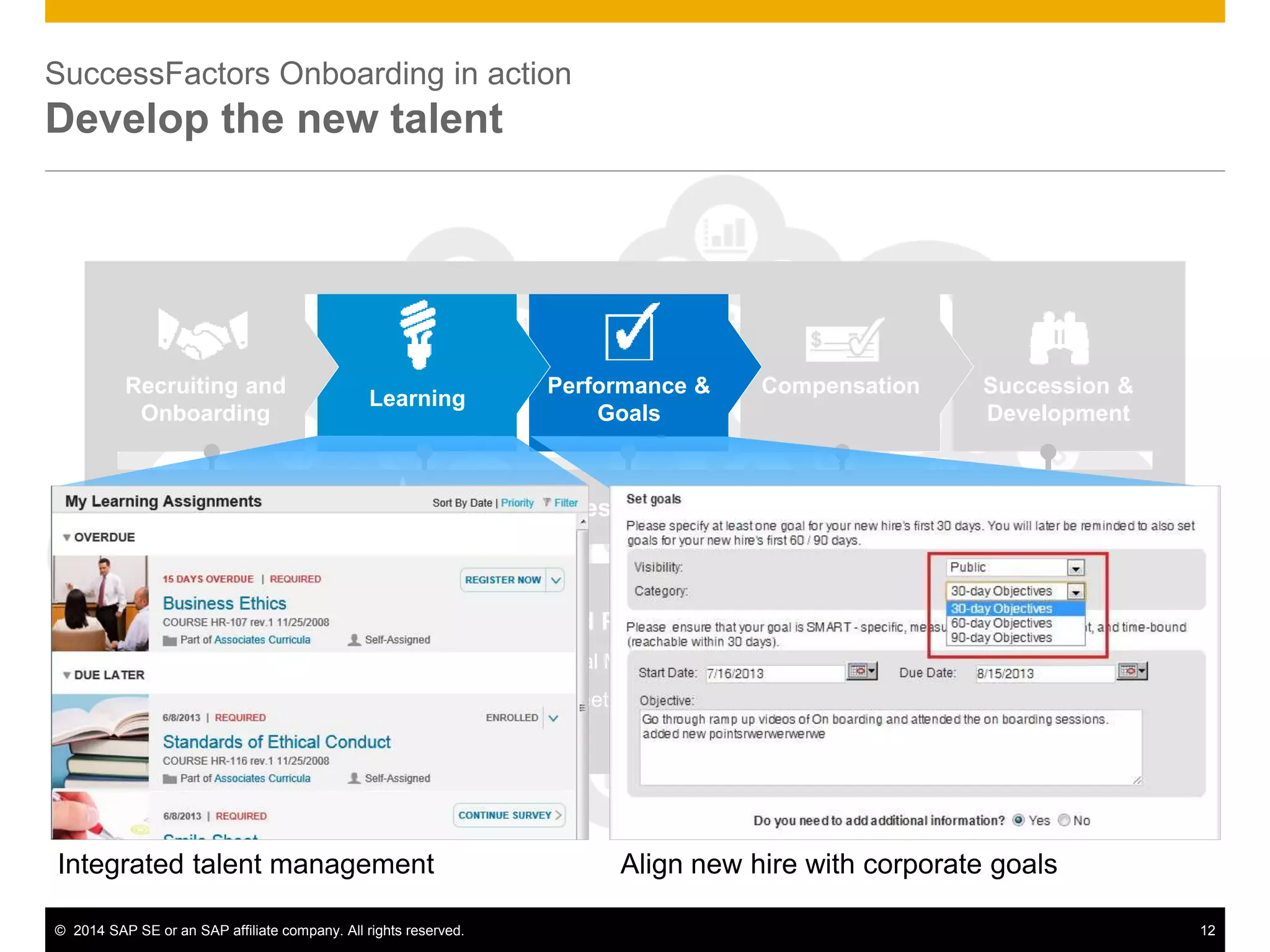 © 2014 SAP SE or an SAP affiliate company. All rights reserved. 12
Succession &
Development
Core HR and Payroll: Employee Central
Employee Record | Organizational Management | Payroll | Shared Services
Time Sheet | Global Benefits
CompensationPerformance &
Goals
Learning
Recruiting and
Onboarding
Competencies, Skills, Best Practices
Succession &
Development
Core HR and Payroll: Employee Central
Employee Record | Organizational Management | Payroll | Shared Services
Time Sheet | Global Benefits
CompensationPerformance &
Goals
Learning
Recruiting and
Onboarding
Competencies, Skills, Best Practices
SuccessFactors Onboarding in action
Develop the new talent
Integrated talent management Align new hire with corporate goals
 