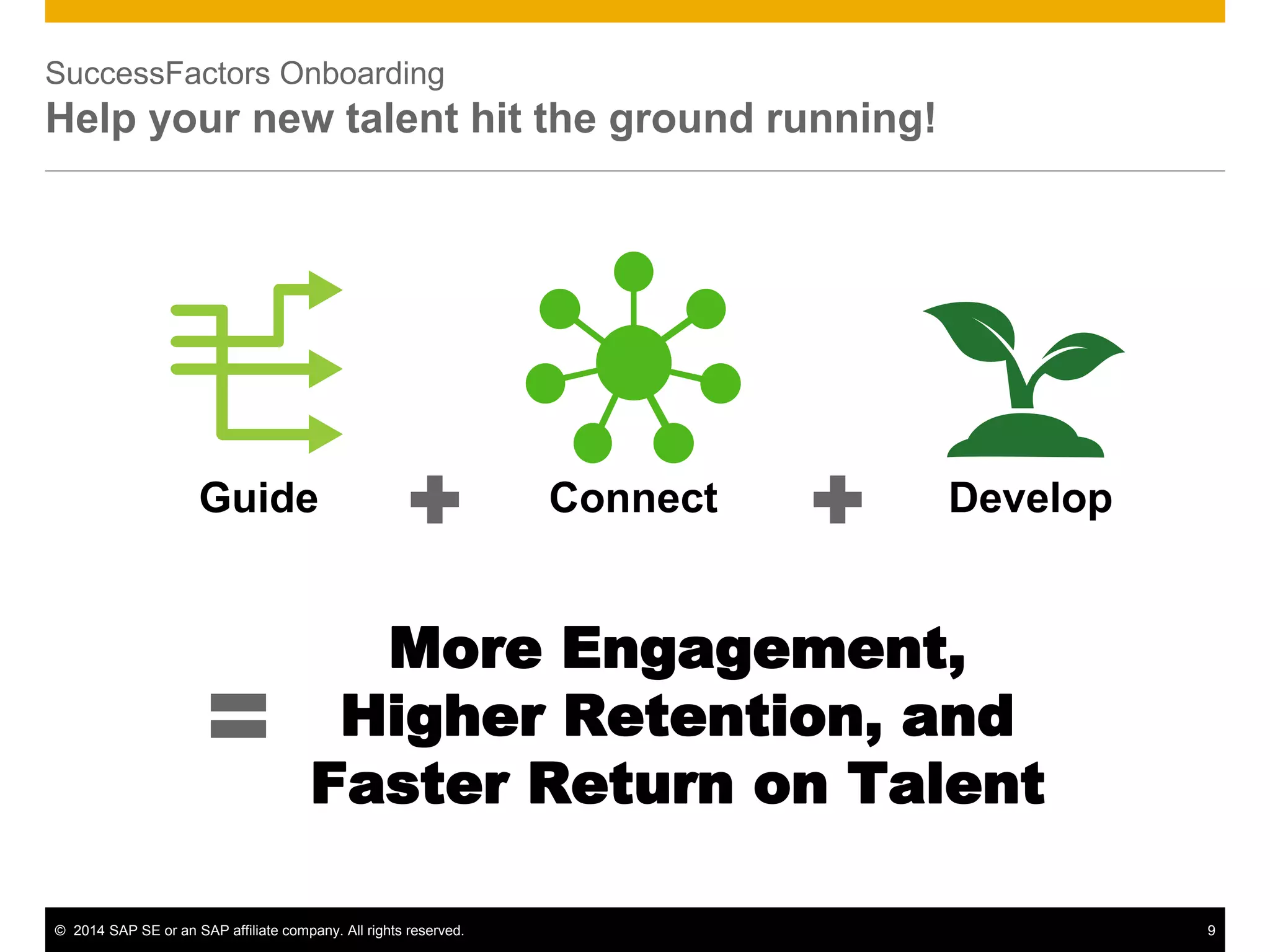 © 2014 SAP SE or an SAP affiliate company. All rights reserved. 9
SuccessFactors Onboarding
Help your new talent hit the ground running!
Guide Connect Develop
More Engagement,
Higher Retention, and
Faster Return on Talent
 