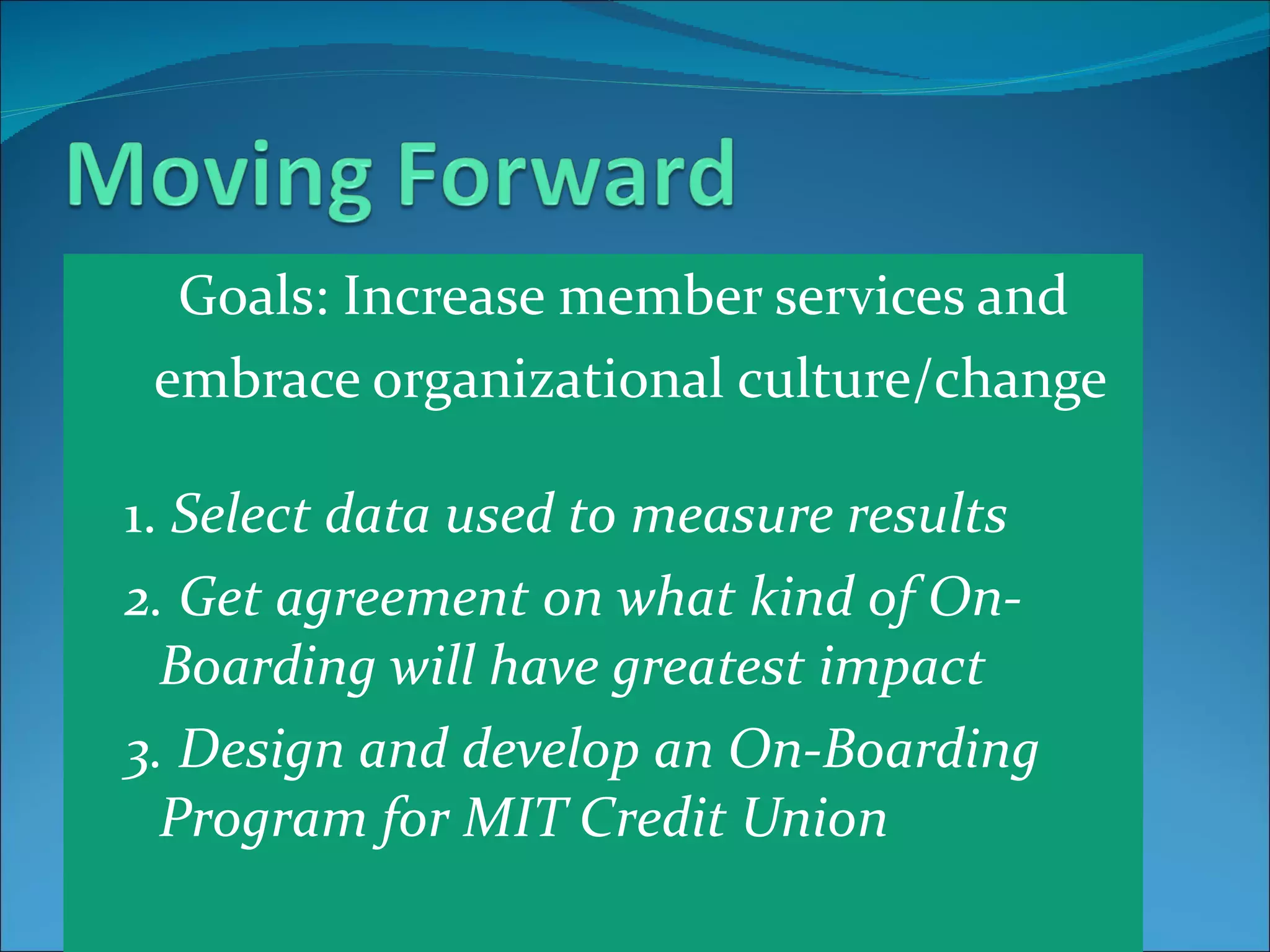 Goals: Increase member services and  embrace organizational culture/change 1.  Select data used to measure results 2. Get agreement on what kind of On-Boarding will have greatest impact 3. Design and develop an On-Boarding Program for MIT Credit Union 