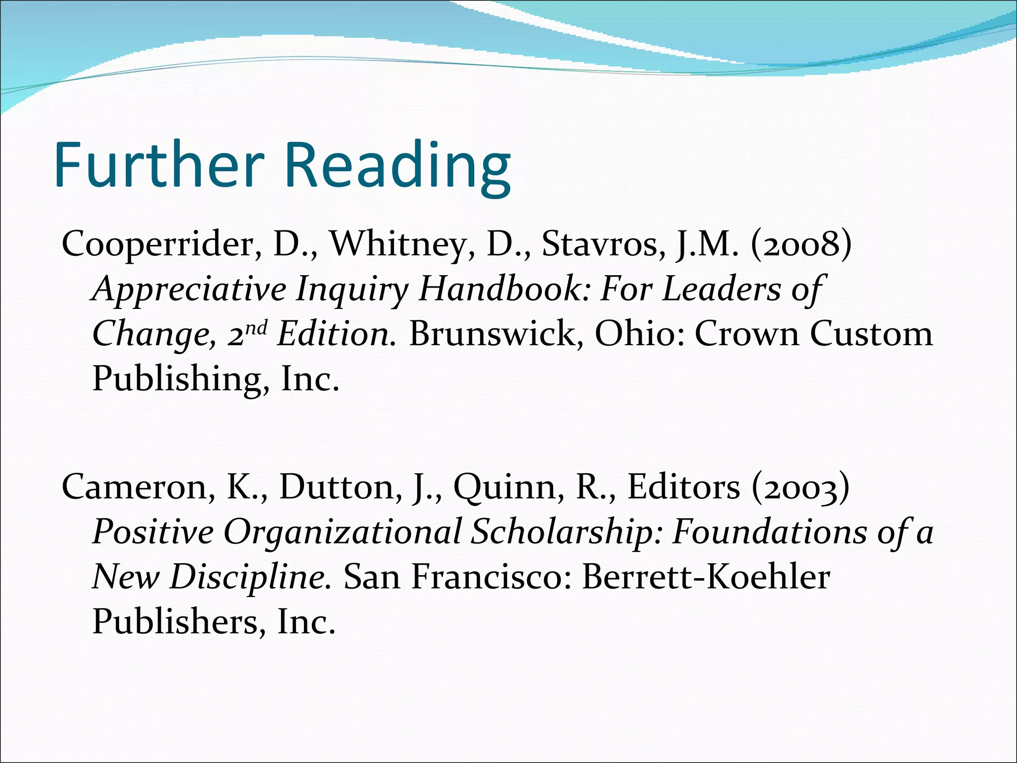 Further Reading Cooperrider, D., Whitney, D., Stavros, J.M. (2008)  Appreciative Inquiry Handbook: For Leaders of Change, 2 nd  Edition.  Brunswick, Ohio: Crown Custom Publishing, Inc. Cameron, K., Dutton, J., Quinn, R., Editors (2003)  Positive Organizational Scholarship: Foundations of a New Discipline.  San Francisco: Berrett-Koehler Publishers, Inc. 