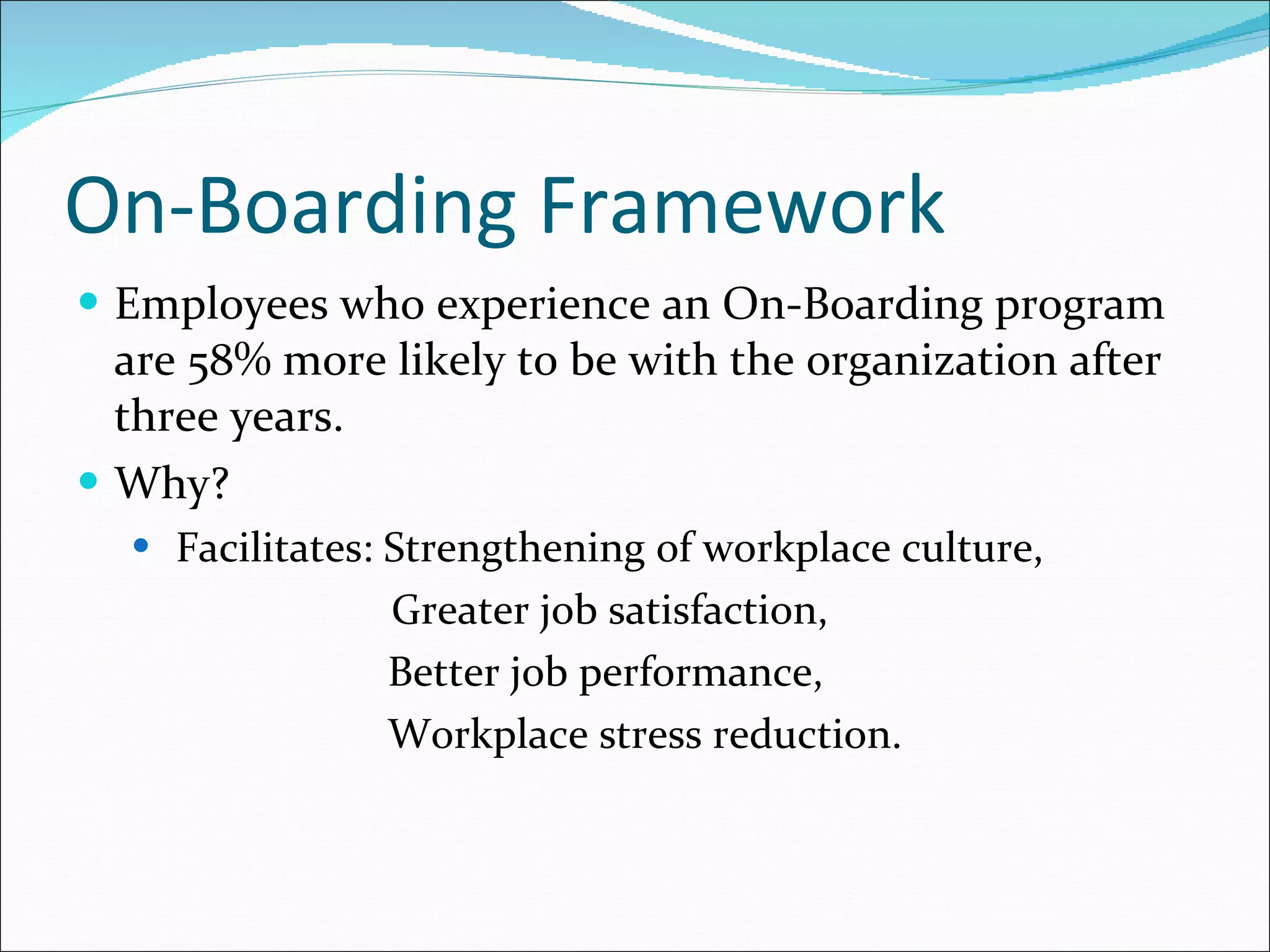 On-Boarding Framework Employees who experience an On-Boarding program are 58% more likely to be with the organization after three years. Why? Facilitates: Strengthening of workplace culture, Greater job satisfaction,  Better job performance, Workplace stress reduction. 