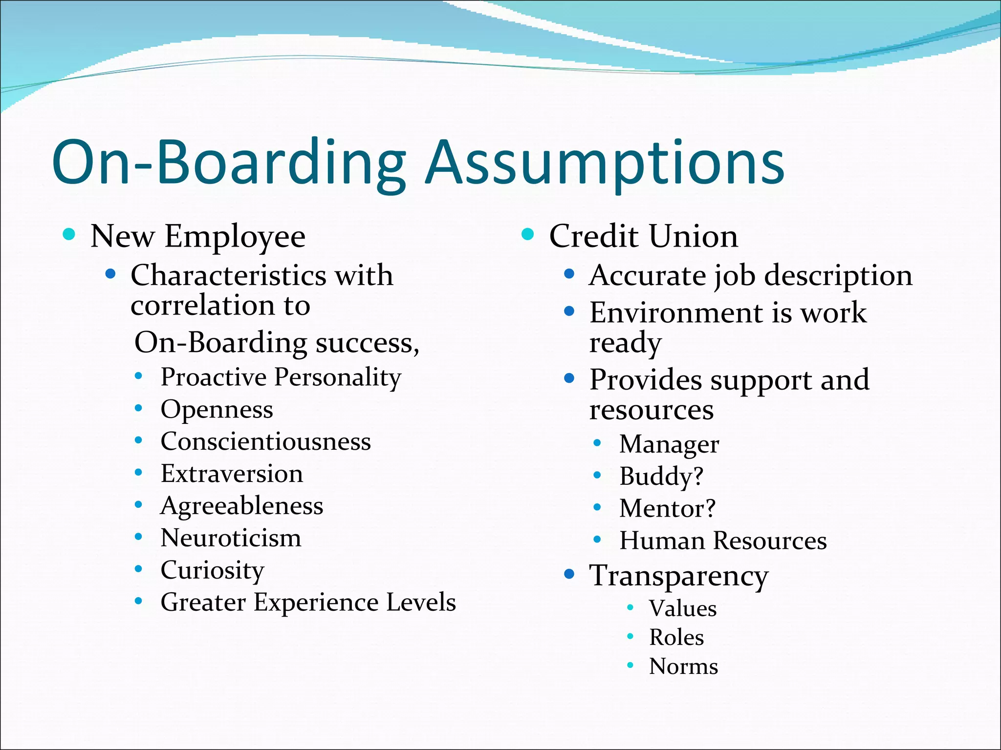 On-Boarding Assumptions New Employee  Characteristics with correlation to  On-Boarding success, Proactive Personality Openness Conscientiousness Extraversion Agreeableness Neuroticism Curiosity Greater Experience Levels Credit Union Accurate job description Environment is work ready Provides support and resources Manager Buddy? Mentor? Human Resources Transparency Values Roles Norms 