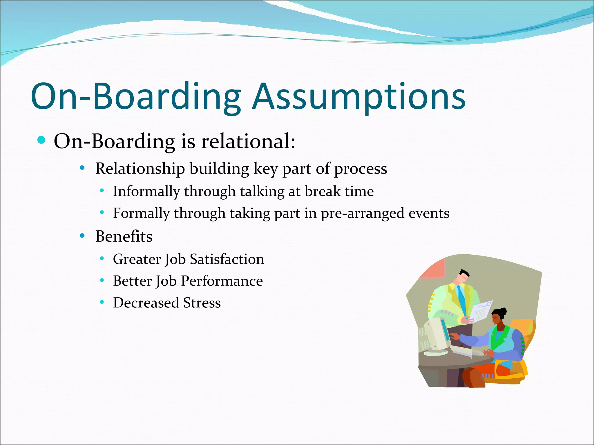 On-Boarding Assumptions On-Boarding is relational: Relationship building key part of process Informally through talking at break time Formally through taking part in pre-arranged events Benefits Greater Job Satisfaction Better Job Performance Decreased Stress 