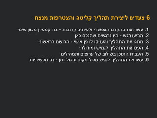 6‫מנצח‬ ‫והצטרפות‬ ‫קליטה‬ ‫תהליך‬ ‫ליצירת‬ ‫צעדים‬
1.‫ולעיתים‬ ‫האפשרי‬ ‫בהקדם‬ ‫זאת‬ ‫עשו‬‫קרובות‬-‫שינוי‬ ‫מכוון‬ ‫קמפיין‬ ‫צרו‬
.2‫רגש‬ ‫הביעו‬-‫כאן‬ ‫שהנכם‬ ‫נרגשים‬ ‫היו‬
3.‫פן‬ ‫לו‬ ‫והעניקו‬ ‫התהליך‬ ‫את‬ ‫מתגו‬‫אישי‬-‫הראשוני‬ ‫הרושם‬
4.‫הפכו‬‫לגמיש‬ ‫התהליך‬ ‫את‬‫ומודולרי‬
5.‫ותמהילים‬ ‫ערוצים‬ ‫של‬ ‫בשילוב‬ ‫התוכן‬ ‫העבירו‬
6.‫ובכול‬ ‫מקום‬ ‫מכול‬ ‫לנגיש‬ ‫התהליך‬ ‫את‬ ‫עשו‬‫זמן‬-‫מכשיריות‬ ‫רב‬
 